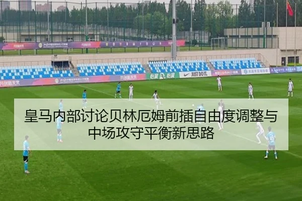 皇马内部讨论贝林厄姆前插自由度调整与中场攻守平衡新思路