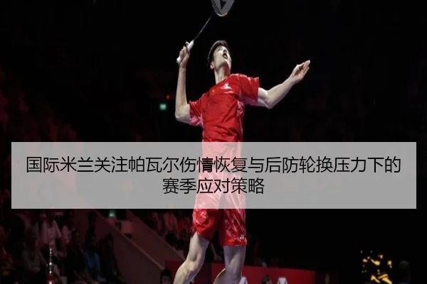 国际米兰关注帕瓦尔伤情恢复与后防轮换压力下的赛季应对策略