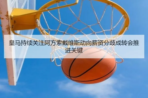 皇马持续关注阿方索戴维斯动向薪资分歧成转会推进关键（kaiyun）