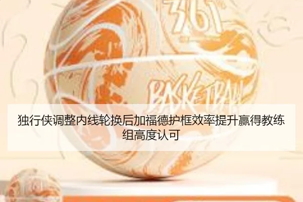 独行侠调整内线轮换后加福德护框效率提升赢得教练组高度认可（kaiyun）
